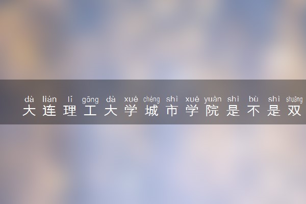 大连理工大学城市学院是不是双一流大学 是名校吗评价怎么样好不好