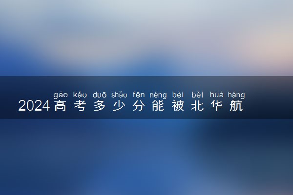 2024高考多少分能被北华航天工业学院录取（附2023各省最低录取分数线及位次）