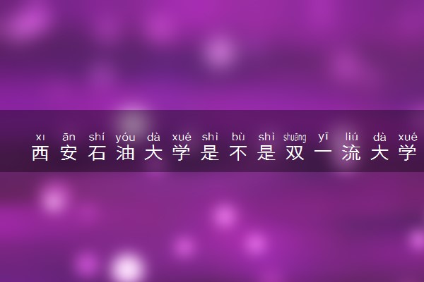 西安石油大学是不是双一流大学 是名校吗评价怎么样好不好