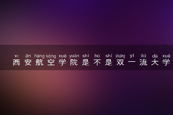 西安航空学院是不是双一流大学 是名校吗评价怎么样好不好