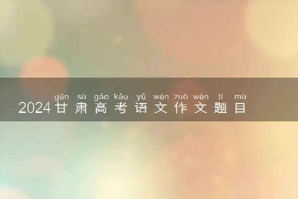 2024甘肃高考语文作文题目