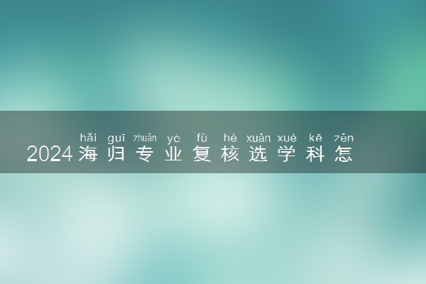 2024海归专业复核选学科怎么选的 步骤有哪些