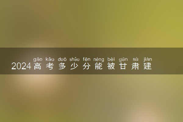 2024高考多少分能被甘肃建筑职业技术学院录取（附2023各省最低录取分数线及位次）