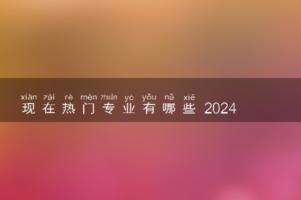 现在热门专业有哪些 2024学什么专业前景好