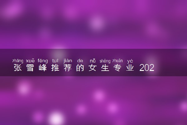 张雪峰推荐的女生专业 2024女生学什么吃香好就业