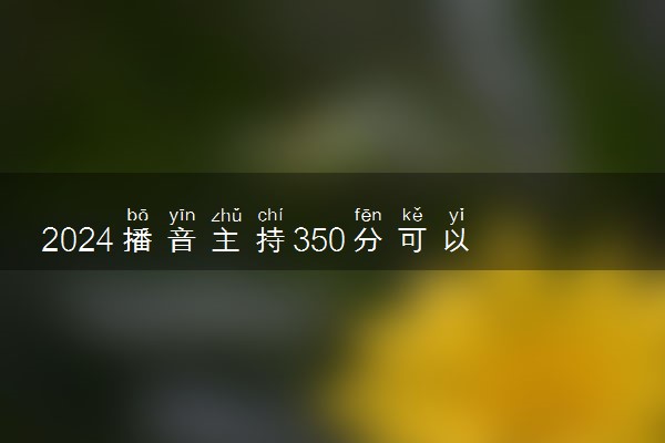 2024播音主持350分可以上的大学 能报考哪些学校