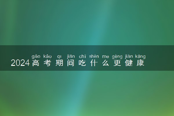 2024高考期间吃什么更健康 适合考生的7种食物
