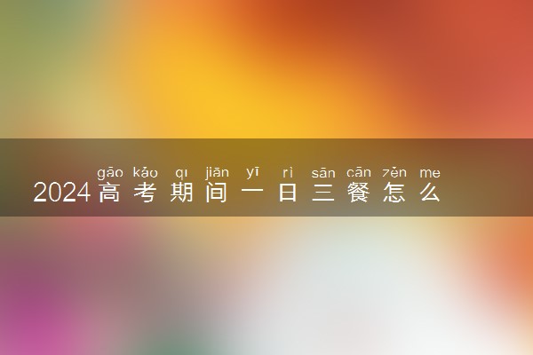 2024高考期间一日三餐怎么吃 有什么饮食建议