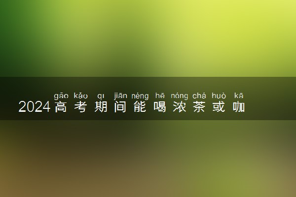 2024高考期间能喝浓茶或咖啡吗 适合喝什么