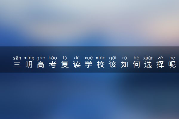 三明高考复读学校该如何选择呢？三明高考复读哪里好？