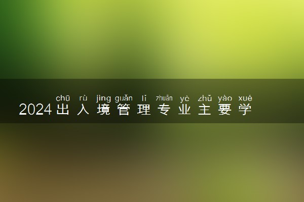2024出入境管理专业主要学什么课程 就业前景及方向有哪些