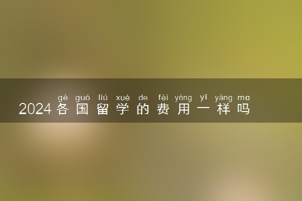 2024各国留学的费用一样吗 哪个国家最便宜