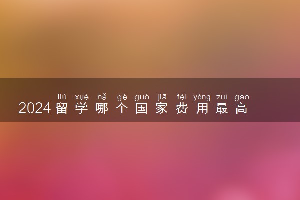 2024留学哪个国家费用最高呢 费用低又质量好的是什么