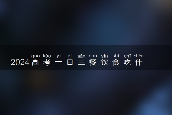 2024高考一日三餐饮食吃什么 高考期间三餐食谱推荐