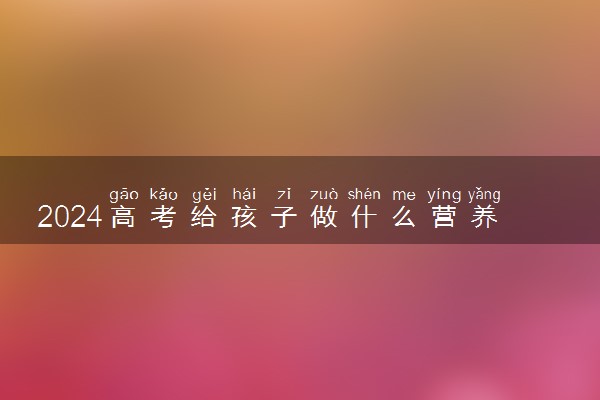 2024高考给孩子做什么营养餐 有哪些饮食误区需要注意