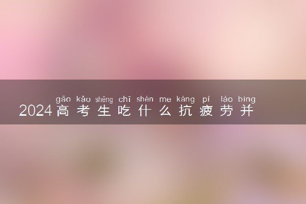 2024高考生吃什么抗疲劳并补脑 早中晚怎么吃有营养