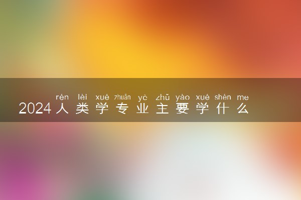 2024人类学专业主要学什么课程 就业前景及方向有哪些