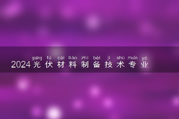 2024光伏材料制备技术专业主要学什么课程 就业前景及方向有哪些
