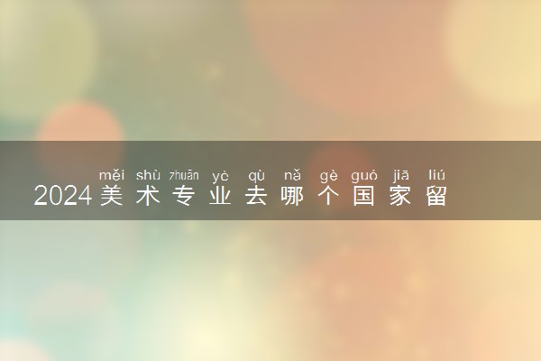 2024美术专业去哪个国家留学好呢 什么比较便宜