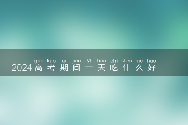2024高考期间一天吃什么好 考生该怎么吃