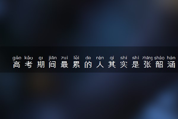 高考期间最累的人其实是张韶涵 为什么这么说