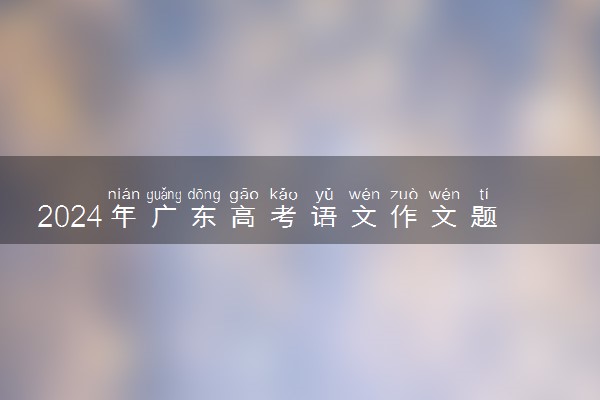 2024年广东高考语文作文题目出炉 题目是什么