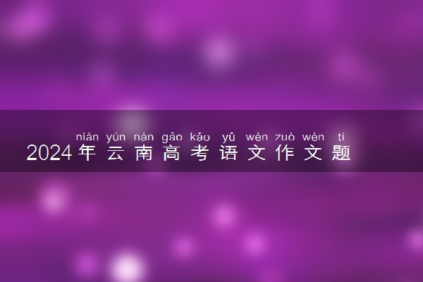 2024年云南高考语文作文题目出炉 题目是什么
