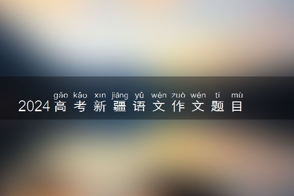 2024高考新疆语文作文题目公布 作文试题最新出炉