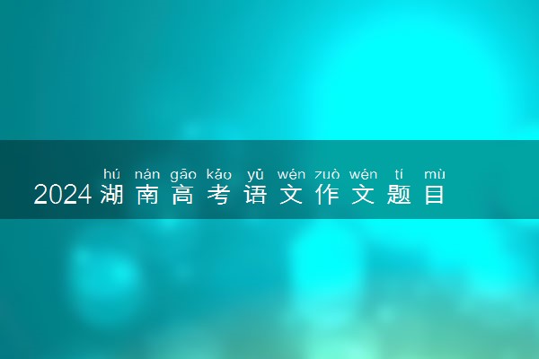 2024湖南高考语文作文题目及解析