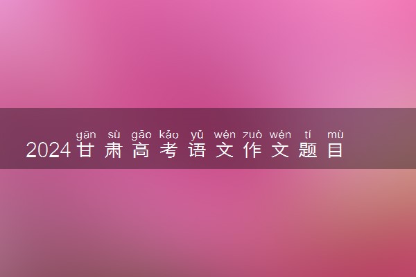 2024甘肃高考语文作文题目及解析