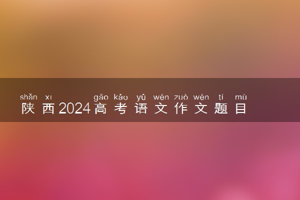 陕西2024高考语文作文题目【最新公布】
