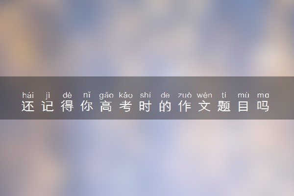 还记得你高考时的作文题目吗 2024高考作文题目汇总