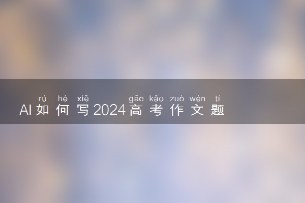 AI如何写2024高考作文题 AI团战高考作文