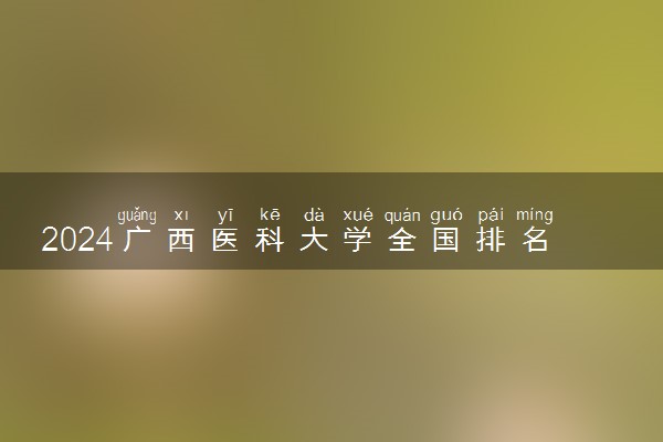 2024广西医科大学全国排名多少位 最新全国排行榜