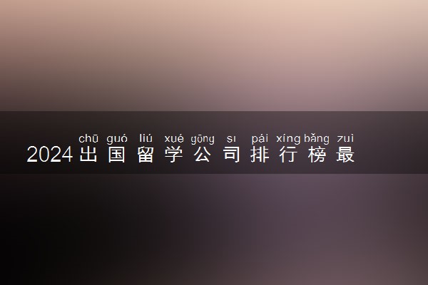 2024出国留学公司排行榜最新排名 哪家口碑
