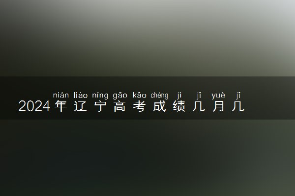 2024年辽宁高考成绩几月几号公布 几点出分