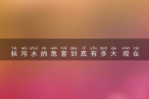 核污水的危害到底有多大 现在到哪了最新