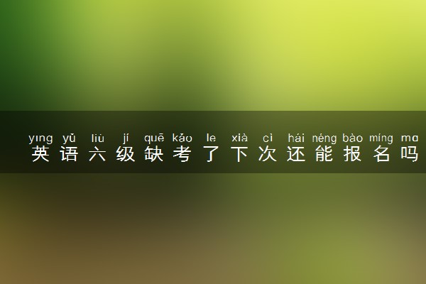 英语六级缺考了下次还能报名吗 弃考会有影响吗