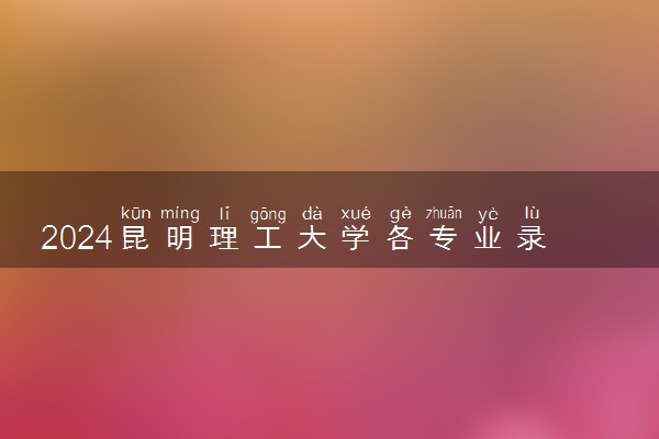 2024昆明理工大学各专业录取分数线及位次 各省录取最低分是多少