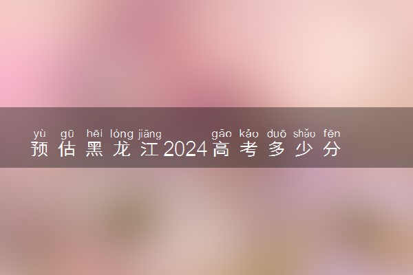 预估黑龙江2024高考多少分能上专科 专科分数线预测