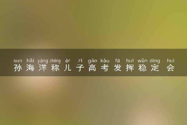 孙海洋称儿子高考发挥稳定 会尊重孩子的意见选专业