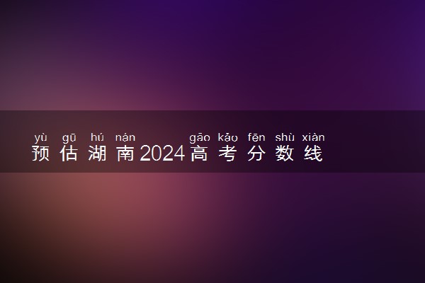 预估湖南2024高考分数线 今年各批次线大概是多少