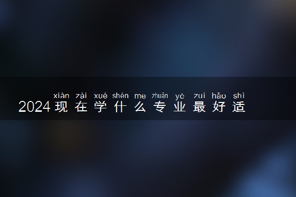 2024现在学什么专业最好适合女生 什么专业好就业