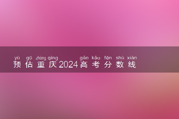 预估重庆2024高考分数线 今年本科线大概是多少