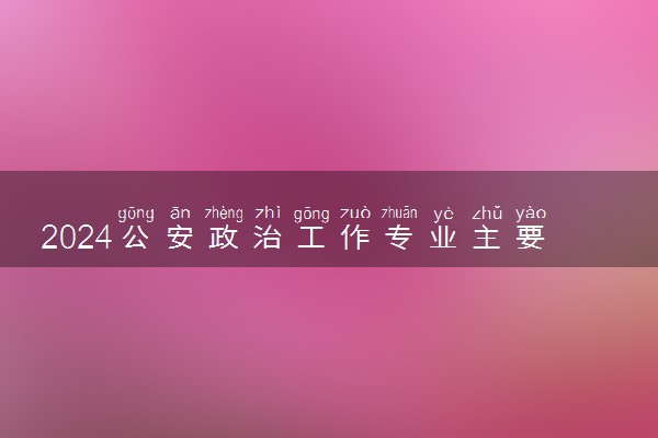 2024公安政治工作专业主要学什么课程 就业前景及方向有哪些