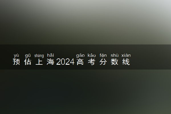 预估上海2024高考分数线 今年本科线大概是多少