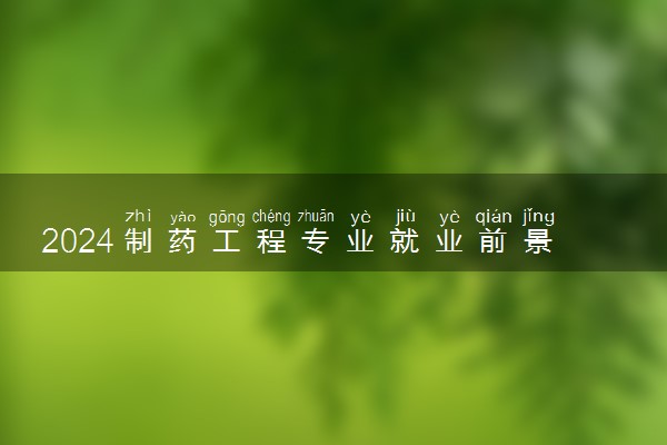 2024制药工程专业就业前景好吗 毕业薪资是多少
