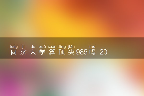 同济大学算顶尖985吗 2024值得上吗