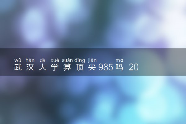 武汉大学算顶尖985吗 2024值得报考吗