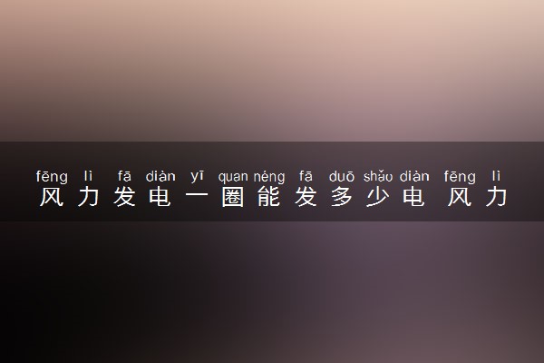 风力发电一圈能发多少电 风力发电原理是什么